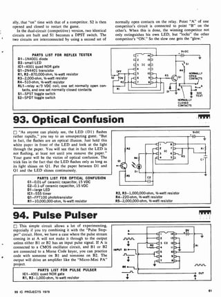 ally, that "on" time with that of a competitor. S2 is then
opened and closed to restart the game.
In the dual-circuit (competitive) version, two identical
circuits are built and S1 becomes a DPST switch. The
two circuits are interconnected by using a second set of
normally open contacts on the relay. Point "A" of one
competitor's circuit is connected to point "B" on the
other's. When this is done, the winning competitor not
only extinguishes his own LED, but "locks" the other
competitor's "ON." So the slow one gets the "glow."
PARTS LIST FOR REFLEX TESTER
D1- 1N4001 diode
D2 -small LED
IC1 -4001 quad NOR gate
Q1-2N4401 transistor
R1, R2-870,000-ohm, 1 -watt resistor
R3-2,000-ohm, 1/2-watt resistor
R4-510-ohm, 1/2-watt resistor
RL1 -relay w/9 VDC coil; one set normally open con-
tacts, and one set normally closed contacts
Sl -SPST toggle switch
S2 -SPDT toggle switch
9VDC
II
I 14
2 13
3 IC 12
4 II
5 10
6 9
7 a
s1
R4
NORMALLY
OPEN
CONTACTS
i A
1
RI e
SEE
TEXT
NORMALLY
CLOSED
CONTACTS
93. Optical Confusion
"As anyone can plainly see, the LED (Dl ) flashes
rather rapidly," you say to an unsuspecting guest. "But
in fact, the flashes are an optical illusion. Just hold this
white paper in front of the LED and look at the light
through the paper. You will see that in fact the LED is
not flashing, at least not until you remove the paper."
Your guest will be the victim of optical confusion. The
trick lies in the fact that the LED flashes only as long as
its light shines on Q1. Put the paper between Dl and
Q1 and the LED shines continuously.
PARTS LIST FOR OPTICAL CONFUSION
C1-0.01 -uF ceramic capacitor, 15 VDC
C2-0.1 -uF ceramic capacitor, 15 VDC
01 -large LED
IC1 -555 timer
Q1- FPT100 phototransistor
R1- 10,000,000-ohm, 1-watt resistor
R2, R3- 1,000,000-ohm, 1/2-watt resistor
R4-220-ohm, 1-watt resistor
R5- 2,000,000-ohm, 1-watt resistor
94. Pulse Pulser
This simple circuit allows a lot of experimenting,
especially if you try combining it with the "Pulse Stop-
per" circuit. Here, we have a case where the pulse stream
coming in at A will not make it through to the output
unless either B1 or B2 has an input pulse signal. If A is
connected to a CMOS oscillator circuit, and BI or B2
are connected to a Morse Code keyer, you can practice
code with someone on BI and someone on B2. The
output will drive an amplifier like the "Micro-Mini PA"
project.
PARTS LIST FOR PULSE PULSER
IC1 -4001 quad NOR gate
R1, R2- 1,000-ohm, 1/2-watt resistor
99 IC PROJECTS 1979 81
 