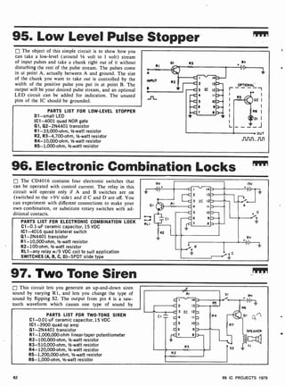 95. Low Level Pulse Stopper
The object of this simple circuit is to show how you
can take a low-level (around 1/4 volt to 1 volt) stream
of input pulses and take a chunk right out of it without
disturbing the rest of the pulse stream. The pulses come
in at point A, actually between A and ground. The size
of the chunk you want to take out is controlled by the
width of the positive pulse you put in at point B. The
output will be your desired pulse stream, and an optional
LED circuit can be added for indication. The unused
pins of the IC should be grounded.
PARTS LIST FOR LOW-LEVEL STOPPER
D1 -small LED
IC1 -4001 quad NOR gate
Q1, Q2-2N4401 transistor
R1-33,000 -ohm, 1/2-watt resistor
R2, R3-4,700-ohm, 1/2-watt resistor
R4- 10,000-ohm, 1/2-watt resistor
R5- 1,000-ohm, 1/2-watt resistor
96. Electronic Combination Locks ",
The CD4016 contains four electronic switches that
can be operated with control current. The relay in this
circuit will operate only if A and B switches are on
(switched to the +9V side) and if C and D are off. You
can experiment with different connections to make your
own combination, or substitute rotary switches with ad-
ditional contacts.
PARTS LIST FOR ELECTRONIC COMBINATION LOCK
C1-0.1 -uF ceramic capacitor, 15 VDC
IC1 -4016 quad bilateral switch
Q1- 2N4401 transistor
R1- 10,000-ohm, 1/2-watt resistor
R2-100-ohm, 1 -watt resistor
RL1 -any relay w/9 VDC coil to suit application
SWITCHES (A, B, C, D)-SPDT slide type
97. Two Tone Siren
This circuit lets you generate an up-and-down siren
sound by varying R1, and lets you change the type of
sound by flipping S2. The output from pin 4 is a saw-
tooth waveform which causes one type of sound by
PARTS LIST FOR TWO -TONE SIREN
C1-0.01-uF ceramic capacitor, 15 VDC
IC1 -3900 quad op amp
Q1-2N4401 transistor
R1- 1,000,000-ohm linear-taper potentiometer
R2-100,000-ohm, 1/2-watt resistor
R3- 510,000-ohm, 1/2-watt resistor
R4- 120,000-ohm, 12-watt resistor
R5- 1,200,000-ohm, 1/2-watt resistor
R6- 1,000-ohm, 1/2-watt resistor
62 99 IC PROJECTS 1979
 