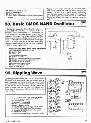 R7-2,000-ohm, 1/2 -watt resistor
S1 -SPST toggle switch
S2 -SPDT slide switch
T1 -audio output transformer 500-ohm primary/8-ohm
secondary
flipping S2. The output from pin 4 is a sawtooth wave-
form which causes one type of sound through the
speaker. The other type of sound, sharper and higher
than the first, comes from the square wave output of
pin 9. Flipping between the two types of sounds while
varying R 1 produces the sound of a French Police car
siren.
98. Basic CMOS NAND Oscillator Rim
Closing Si causes this CMOS NAND oscillator to
flash the LED. The "ON" time is controlled by 111 and
the "OFF" time is controlled by R2. This oscillator can
sit for months with SI open because, being CMOS, it
draws very little power. It is a basic oscillator useful for
driving buzzers, computer clocks, counters, various alarm
circuits, windshield wipers and uncountable other appli-
cations. The output from pin 4 can drive small loads,
even small relays, directly, or you can drive a transistor
or SCR to handle bigger loads.
PARTS LIST FOR BASIC CMOS NAND OSCILLATOR
C1-0.1 -uF ceramic capacitor, 15 VDC
D1- 1N4001 diode
D2 -small LED
IC1 -4011 quad NAND gate
Q1-2N4401 transistor
R1- 10,000,000-ohm linear-taper potentiometer
R2- 100,000-ohm linear-taper potentiometer
R3- 1,000-ohm, 1/2-watt resistor
R4-10,000-ohm 1/2-watt resistor
R5-570-ohm, V2-watt resistor
S1 -SPDT slide switch
99. Rippling Wave
The rippling effect on the ten LEDs is a beautiful and
interesting sight, especially if they are mounted atop a
nice wooden case and placed in the living room. A nice
conversation piece. The speed of the ripple is controllable
via R l and R2, where a smaller R I and R2 makes the
ripple go faster. The "on" of each LED overlaps per-
fectly with no momentary "off," so the ripple travels
very smothly.
PARTS LIST FOR RIPPLING WAVE
C1-0.01 -uF ceramic capacitor, 15 VDC
D1- 1N4401 diode
D2 through D11 -small LED
IC1 -4011 quad NAND gate
IC2 -4017 decade counter
R1- 10,000,000 -ohm linear-taper potentiometer
R2-500,000-ohm linear-taper potentiometer
R3 through R12 -1,000-ohm, 1/2 -watt resistor
S1 -SPDT slide switch
S2-SPST momentary-contact pushbutton switch
TO
PINS
1C2
99 IC PROJECTS 1979 83
 