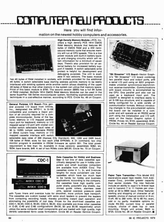 CDFT1PLJTEF FEUJ FPiOUUCTEI
Here you will find infor-
mation on the newest hobby computers and accessories.
High Density Memory Module-PCS, Inc.
offers a high density PCS 1814 CMOS
RAM Memory Module that features 8K
bytes of CMOS RAM and a 450 nano-
second memory cycle that ensures mem-
ory will run at CPU speeds. This is a low
power module with built-in battery back-
up and charging circuitry which will re-
tain information for a minimum of seven
days. There's also provision for an ex-
ternal battery for increased battery sup-
port if needed. A switch selectable write
protect is helpful for development and
debugging purposes. The unit is avail-
able in two versions. The basic module
has 4K bytes of RAM installed in sockets, with sockets provided for the additional
4K bytes. A switch selectable base starting address permits memory to be easily
interlaced with existing systems while another switch allows disabling of the upper
4K bytes of RAM so that other memory in the system can utilize that memory space.
Price of this basic module is $795. The second version ($995) has a full 8K bytes
of RAM installed. Multiple 1814 CMOS RAM Memory Modules can be used in the
same SuperPac 180 Series microcomputer system, facilitating sophisticated control
techniques in a cost-effective manner, according to PCS. Circle No. 49 on Coupon.
General Purpose I/O Board-This gen-
eral purpose I/O board from Infinite,
Inc., designated the MFIO-1, is S -100
compatible and contains a major por-
tion of all circuitry required for a com-
plete microcomputer. Some of the fea-
tures: Memory or I/O mapped parallel
input port for keyboard; memory or I/O
mapped serial I/O port with crystal con-
trolled switch selectable baud rates of
50 to 19200; jumper selectable RS232
or 20mA current loop; memory or I/O
mapped cassette interface with switch
selectable data rates of 300 (Kansas City Standard), 600, 1200 and 2400 baud;
128 bytes of RAM; slots for two each 2708 EPROMs. A 21 command, two chip
monitor program is available in PROM firmware as option 001. The total power
requirement is less than 1A. Available in three versions: assembled, $282; kit,
$234; bare boards, $49. A set of two ROMs costs $65.95. Circle No. 73 on Coupon.
CDC-1
.0 .,,.,.o . ,...
CMrMtlM6 WIO.4 M.o
AVDEX CDC-3
AVDEX CDC-5
Data Cassettes for Hobby and Business
Use-A full line of data cassettes spe-
cifically designed for use in hobby com-
puters and small business computers
are available from AVDEX Corp. The
cassettes come in 1 -, 3-, and 5-minute
lengths for more convenient use than
cassettes which have too much tape
to be handy for hobby and business
applications. According to the company,
the cassettes have high quality com-
puter shells, polyolefin slip sheets, ma-
chined guide rollers, stainless steel
pins, special oversize pressure pads
with Tyvec liners and oversize hubs for smoother, more uniform tape transport.
The cassettes are custom loaded with extra short leaders to prevent the leaders
from contacting recording heads, thereby providing instant start operation and
eliminating the possibility of lost data. Prices for the short-load cassettes are:
CDC -1, $4.95; CDC-3, $5.65; CDC-5, $6.35. Also available are three other cassettes
in C -20, C -40 and C-60 configurations ($4.50, $5 and $5.50 respectively) which
utilize the same computer shell components and are loaded with high quality, high
density calendered ferric oxide formulation. Circle 68 on Reader Service Coupon.
64
"Bit Streamer" I/O Board -Vector Graph-
ic's "Bit Streamer" I/O board combines
two parallel input and output ports, and
a serial I/0 port using an 8251 program-
mable universal synchronous /asynchron-
ous receiver-transmitter. Communications
with board circuitry is accomplished by
the CPU. One parallel port also can De
used as a keyboard input port. The
USART is designed to interface easily to
an S -100 bus structure, and is capable of
being configured for a wide variety of
communication formats. Without introduc-
ing changes to the pre -jumpered options,
the board can be installed in a com-
puter and will operate as an RS232 serial
port using the initialization and I/O soft-
ware on the Vector Graphic option C
PROM. Prices: kit, $155; assembled, $195.
Circle No. 44 on Reader Service Coupon.
fOrriZtin o
Paper Tape Transmitter -This Model 612
stand-alone paper tape reader, from Add-
master Corp., provides greater capacity
than earlier models. The new features
include an ability to read 5 to 8-level tape
and to transmit 7 to 11 frames per char-
acter at 50 to 9600 baud. Other features:
starting and stopping on character at all
speeds; choice of manual control or X -on,
X -off; 90 to 260 volts; 50 to 60 Hz; even,
odd or no parity. Available options in-
clude RS 232, current loop or parallel
outputs, choice of desk top or rack
mounting. Single unit prices: $625 to
$725. Circle No. 28 on Reader Coupon.
99 IC PROJECTS 1979
 