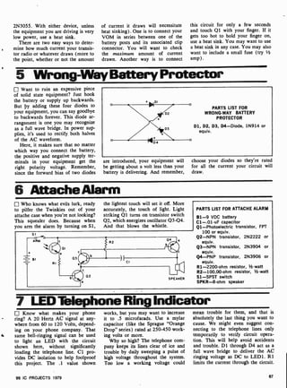 2N3055. With either device, unless
the equipment you are driving is very
low power, use a heat sink.
There are two easy ways to deter-
mine how much current your transis-
tor radio or whatever draws (more to
the point, whether or not the amount
of current it draws will necessitate
heat sinking). One is to connect your
VOM in series between one of the
battery posts and its associated clip
connector. You will want to check
the maximum amount of current
drawn. Another way is to connect
this circuit for only a few seconds
and touch Q1 with your finger. If it
gets too hot to hold your finger on,
use a heat sink. You may want to use
a heat sink in any case. You may also
want to include a small fuse (try '
amp).
5 Wrong-WayBattery Protector
Want to ruin an expensive piece
of solid state equipment? Just hook
the battery or supply up backwards.
But ¢y adding these four diodes to
your equipment, you can say goodbye
to backwards forever. This diode ar-
rangement is one you may recognize
as a full wave bridge. In power sup-
plies, it's used to rectify both halves
of the AC waveform.
Here, it makes sure that no matter
which way you connect the battery,
the positive and negative supply ter-
minals in your equipment get the
right polarity voltage. Remember,
since the forward bias of two diodes
PARTS LIST FOR
WRONG-WAY BATTERY
PROTECTOR
D1, D2, D3, D4-Diode, 1N914 or
equiv.
are introduced, your equipment will
be getting about a volt less than your
battery is delivering. And remember,
choose your diodes so they're rated
for all the current your circuit will
draw.
6 AttacheAlarm
Who knows what evils lurk, ready
to pilfer the Twinkies out of your
attache case when you're not looking?
This squealer does. Because when
you arm the alarm by turning on Si,
the lightest touch will set it off. More
accurately, the touch of light. Light
striking Q1 turns on transistor switch
Q2, which energizes oscillator Q3 -Q4.
And that blows the whistle.
PARTS LIST FOR ATTACHE ALARM
81 -9 VDC battery
C1-.01 -uF capacitor
Q1- Photoelectric transistor, FPT
100 or equiv.
Q2-NPN transistor, 2N2222 or
equiv.
Q3-NPN transistor, 2N3904 or
equiv.
Q4-PNP transistor, 2N3906 or
equiv.
R1-2200 -ohm resistor, 1/2-watt
R2- 100,00-ohm resistor, 1 -watt
S1 -SPST switch
SPKR -8-ohm speaker
7 LEDTelephone Ring Indicator
Know what makes your phone
ring? A 20 Hertz AC signal at any-
where from 60 to 120 Volts, depend-
ing on your phone company. That
4 same bell-ringing signal can be used
to light an LED with the circuit
shown here, without significantly
loading the telephone line. Cl pro-
vides DC isolation to help foolproof
this project. The .1 value shown
works, but you may want to increase
it to .5 microfarads. Use a mylar
capacitor (like the Sprague "Orange
Drop" series) rated at 250 -450 work-
ing volts or more.
Why so high? The telephone com-
pany keeps its lines clear of ice and
trouble by daily sweeping a pulse of
high voltage throughout the system.
Too low a working voltage could
mean trouble for them, and that is
absolutely the last thing you want to
cause. We might even suggest con-
necting to the telephone lines only
temporarily to verify circuit opera-
tion. This will help avoid accidents
and trouble. D1 through D4 act as a
full wave bridge to deliver the AC
ringing voltage as DC to LED1. R1
limits the current through the circuit.
99 IC PROJECTS 1979 67
 