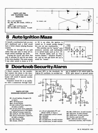 PARTS LIST FOR
LED TELEPHONE RING
INDICATOR
C1 -.1 -uF capacitor
Dl, D2, D3, D4-Diode, 1N914 or
equiv.
LED1 -Light emitting diode
R1-82,000-ohm resistor, 1/2 -watt
8 Auto IgnitionMaze
Install a combination lock on your
car's dashboard and a thief would
have a better chance playing Russian
roulette.
Switches Si through S5 are spdt
rather than spst only to keep all ex-
ternal switch markings the same.
Tracing the circuit will show that
only if switches S2 and S4 are down
is the siren disabled. The siren sounds
if any other switch is down or if S2
or S4 is up when the ignition is
turned on. A simple wiring change
lets you set any combination.
The switches can be "sporty" auto
accessory switches sold individually
or in switch banks such as G.C. 35-
916. Provide labels such as "Car-
buretor Heater," "Window Washer,"
etc. and no one will know the car is
wired for "sound."
9 DoorknobSecurityAlarm
Here's security for the traveler.
Just connect this alarm to the door-
knob of your motel room and a loud
buzzer will sound if anyone touches
the doorknob.
Transistor circuit Q1 is an oscilla-
tor with a connection through bind-
ing post BPI to the doorknob. As
long as Q1 oscillates, its rectified out-
put is applied to Q2 which holds the
SCR 1 gate almost at ground poten-
PARTS LIST FOR
DOORKNOB SECURITY ALARM
B1 -6-volt battery, Burgess Z4
or equiv.
BP1- Binding post
BU1 -6-volt buzzer
Cl, C2-0.05-uF disc capacitor,
25 VDC or better
C3 -47-pF silver mica capacitor
(Allied Electronics 782-0860)
C4-300-pF trimmer capacitor
C5-0.05 -uF, 25 VDC capacitor
C6-50-uF electrolytic capacitor,
25 VDC or better
D1, D2- Diode, 1N60
D3-Diode, 1N914
cl
OSuF
C2
.05uF "--
L1
:BPI
i Q C5
OIuF
BI
-6V
slk
A
rrN 2
4
5-250pF
R3
1K
R4
56011
02
1N60
b RBI
DI e
1N60 02
2N3391
L1 -15-uH adjustable RF coil
(Miller 4205, or equiv.)
PB1-Pushbutton switch (reset)
Q1-2N3394
Q2-2N3391
R1-47,000-ohm, 1/2-watt resistor
R2- 10,000-ohm, 1/2-watt resistor
C6
50uF
R3, R6- 1000-ohm, 1/2-watt resistor
R4-560-ohm, 1/2-watt resistor
R5-5600-ohm, 1/2 -watt resistor
S1- Switch, spst (on -off)
SCR 1-800-mA /30-V silicon
controlled rectifier, HEP R1001
68 99 IC PROJECTS 1979
 