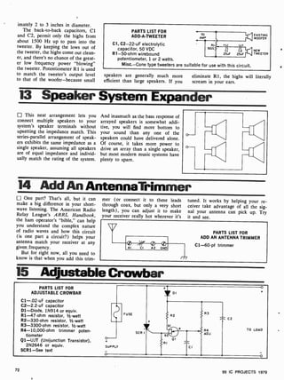 imately 2 to 3 inches in diameter.
The back-to-back capacitors, Cl
and C2, permit only the highs from
about 1500 Hz up to pass into the
tweeter. By keeping the lows out of
the tweeter, the highs come out clean-
er, and there's no chance of the great-
er low frequency power "blowing"
the tweeter. Potentiometer R1 is used
to match the tweeter's output level
to that of the woofer-because small
PARTS LIST FOR
ADD-A-TWEETER
Cl, C2 -22-uF electrolytic
capacitor, 50 VDC
R1 -50-ohm wirebound
potentiometer, 1 or 2 watts.
Misc. -Cone type tweeters are suitable for use with this circuit.
CI C2
25uF 25uF
EXISTING
WOOFER
NEW
TWEETER
speakers are generally much more
efficient than large speakers. If you
eliminate R1, the highs will literally
scream in your ears.
13 Speaker System Expander
This neat arrangement lets you
connect multiple speakers to your
system's speaker terminals without
upsetting the impedance match. This
series -parallel arrangement of speak-
ers exhibits the same impedance as a
single speaker, assuming all speakers
are of equal impedance and individ-
ually match the rating of the system.
And inasmuch as the bass response of
arrayed speakers is somewhat addi-
tive, you will find more bottom to
your sound than any one of the
speakers could have delivered alone.
Of course, it takes more power to
drive an array than a single speaker,
but most modern music systems have
plenty to spare.
14 Add An AntennaTrimmer
One part? That's all, but it can
make a big difference in your short-
wave listening. The American Radio
Relay League's ARRL Handbook,
the ham operator's "bible," can help
you understand the complex nature
of radio waves and how this circuit
(is one part a circuit?) helps your
antenna match your receiver at any
given. frequency.
But for right now, all you need to
know is that when you add this trim-
mer (or connect it to these leads
through coax, but only a very short
length), you can adjust it to make
your receiver really hot wherever it's
tuned. It works by helping your re-
ceiver take advantage of all the sig-
nal your antenna can pick up. Try
it and see.
PARTS LIST FOR
ADD AN ANTENNA TRIMMER
C1 -60-pf trimmer
15 Adjustable Crowbar
PARTS LIST FOR
ADJUSTABLE CROWBAR
C1-.02 -uF capacitor
C2-2.2 -uF capacitor
Dl-Diode, 1N914 or equiv.
R1-47-ohm resistor, 1/2 -watt
R2-330-ohm resistor, 1/2 -watt
R3-3300-ohm resistor, 1/2-watt
R4-10,000-ohm trimmer poten-
tiometer
Q1 -UJT (Unijunction Transistor),
2N2646 or equiv.
SCRI -See text
FUSE
SCR
DI
R2
bl
b2
O
RI
SUPPLY
o
TC I
R3
R4
ADJ.
1 C2
TO LOAD
o
72
99 IC PROJECTS 1979
 