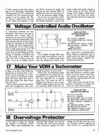 [1 This crowbar circuit takes advan-
tage of the electrically well-defined
switching point of UJT (unijunction
transistor) 01. Q1's actual trip point
voltage is set by trimmer R4. The
Q1 circuit is isolated from the load
by D1. When Q1 conducts, it trig-
gers SCR1, shorting the supply and
blowing the fuse. Choose SCR1 to
handle more than the rated fuse cur-
rent at the maximum supply voltage.
To test for your trip point (when
setting it, for example), disconnect
the LOAD. Substitute a lamp of the
proper voltage (the supply voltage or
a little more) for the fuse. Set the
voltage at the supply voltage termi-
nals for the trip point you desire,
then adjust R4 until the test lamp just
lights.
16 Voltage Controlled Audio Oscillator
Unijunction transistors are very
interesting. They love to be used in
oscillators, and it doesn't take too
many parts or very much coaxing to
get their sawtooth outputs going. This
little squealer will tell you how much
voltage it's connected to. The higher
the voltage, the lower frequency out-
put you'll hear. 5 or 6 Volts should
start its high squeal going; 25 or 30
volts and it'll be ticking like a metro-
nome. You can take advantage of this
voltage to frequency conversion and
use this circuit as an audible volt-
meter. Or, with a resistor across the
input, it can be an audible current
PARTS LIST FOR
VOLTAGE CONTROLLED
OSCILLATOR
C1- .5-2.2 -uF capacitor
R1-10,000. 47,000-ohm resistor,
1/2 -watt
R2-82-150-ohm resistor, 1/2 -watt
Q1-unijunction transistor (2N-
2646 or equiv.)
SPKR-8-40-ohms
meter.
For a slightly stranger effect, con-
nect a large value capacitor (say 50-
100 uF with a voltage rating larger
than the voltages you intend to ap-.
ply). You'll hear a swooping effect.
Many different components can be
placed across the input for different
effects when voltage is applied. Ex-
periment and have fun.
17 Make Your VOM a Tachometer.
Most of us don't need dashboard
tachometers to drive by. But a tach-
ometer can be invaluable as a tune-
up aid. And it's a lot handier to have
under the hood when you need it
there than behind the wheel where
you can't see it.
But is a tach worth the investment?
With this arrangement, there isn't
enough investment to worry ahout.
Pulses from the distributor points
are amplified by Q1, limited by D1,
coupled by C2, rectified by D2 and
D3, and impressed as a voltage
across R5. You could use R5 to
calibrate this circuit to one of your
VOM's voltage ranges, but that often
isn't necessary. Much of the time, we
arc looking more for changes in en-
gine speed than for a specific engine
speed. If you do need to know spe-
cific speeds, of course, you can al-
ways borrow a known-good tach and
calibrate with R5.
This same circuit can also be ap-
plied as a frequency to voltage con-
verter for many other purposes.
+ RI
BATTERY
POSITIVE
POINTS
BATTERY
NEGATIVE
R2 R3
R4
c
01
e
DI
C2
I(
+
1 D2
D3
+
-o
VOM
R5 -o
PARTS LIST FOR
VOM INTO TACHOMETER
C1-2.2 -uF capacitor
C2-.47 -uF capacitor
D1 -Zener Diode, 9.1V at 1 -watt
D2, D3-Diodes, 1N914 or equiv.
Q1 -NPN transistor, 2N3904 or
equiv.
R1-390-ohm resistor, r/2 -watt
R2, R3-220 -ohm resistor
R4- 1800 -ohm resistor, 1 -watt
R5-1000-ohm potentiometer
e 18 Overvoltage Protector
Too high a voltage can damage
any number of electronic compo-
nents. Many other components can
99 IC PROJECTS 1979
withstand high voltages, but only for
a limited time. This circuit provides
either protection against too much
voltage in much the same way a cir-
cuit breaker protects against too
much current, or a warning that an
73
 