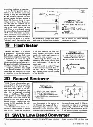 overvoltage condition is occurring.
In the Breaker position, power is
applied to the protected circuit only
so long as relay K1 is not energized.
K1 will energize whenever the input
voltage exceeds the Zener voltage of
diode D1, because above its zener
voltage, a reverse-biased Zener diode
like this one will conduct. In the
Buzzer position, power remains ap-
plied to the circuit through the relay
itself. When an overvoltage is present,
the relay pulls in, disconnecting itself,
which allows it to release and re-es-
tablish connection, which causes it to
pull in and break connection and so
on-exactly the action of a buzzer.
And that's exactly the sound the relay
POWER
SI
BUZZER
BREAKER
DI
+ POWER
O TO
CIRCUIT
PARTS LIST FOR
OVERVOLTAGE PROTECTOR
D1 -Zener diode; 9.1 Volt at 1-
watt
D2-Diode, 1N914 or equiv.
K1-Relay; 12-volt, coil at least
600 -ohm
S1-SPDT switch
will make-with enough noise gener-
ated to carry the buzz into the audio
and IF circuits of almost anything
connected or nearby.
19 FlashTester
Even if you spend $18 or $20 for
a super-duper professional remote
flash tripper, you'll get little more
than this two-component circuit. Price
is important if the results are equal.
Transistor Q1 is a light-activated
silicon -controlled rectifier (LASCR).
The gate is tripped by light entering a
small lens built into the top cap.
To operate, provide a 6-in. length
of stiff wire for the anode and cathode
,connections and terminate the wires
in a polarized power plug that match-
es the sync terminals on your elec-
tronic flashgun (strobelight). Make
certain the anode lead connects to
the positive sync terminal.
When using the device, bend the
connecting wires so the LASCR lens
faces the main flash. This will fire the
remote unit.
No reset switch is needed. Voltage
at the flash's sync terminals falls be-
low the LASCR's holding voltage
when the flash is fired, thereby turning
off the LASCR.
RI
PARTS LIST FOR
REMOTE FLASH TRIGGER
Q1 -200-V light-activated silicon-
controlled rectifier (LASCR)
R1-47,000-ohm, 1/2-watt resistor
TO SYNC
TERMINALS
20 Record Restorer
Old 78-rpm collector's-item rec-
ords cut back in the early days when
performers sang in front of a large
horn usually have a peak in the mid-
band that drives the sound into your
mind like a fingernail scratched
across a blackboard. The overall
sound quality is easily tamed, and
made more natural and modern, by
attenuating the shrill peaks with a
Record Restorer, a device that sup-
presses, by hi-fi standards, the mid-
band frequencies.
The Record Restorer should be as-
sembled in a metal cabinet to prevent
hum pickup. Connect the output of
PARTS LIST FOR
RECORD RESTORER
Cl, C3-0.25 -uF mylar capacitor
C2-0.02-uF mylar capacitor
R1-270,000-ohm, Vz -watt resistor
R2, R3-50,000-ohm potentiometer,
linear taper
RI
270K
4VNn,
your phonograph to the restorer in-
put. Connect the output of the re-
storer to your tape recorder. Set po-
tentiometer R2 to maximum resist-
ance and adjust potentiometer R3 for
the most pleasing sound. If R3's ad-
justment is too little, or too much as
evidenced by a "hole" in the sound
quality, trim the restorer with R2 un-
til you get the optimum equalization.
21 SWL's Low Band Converter
Ever listened in on the long waves, from 25 -500 kHz? It's easy with this
74
simple converter. It'll put those long
99 IC PROJECTS 1979
 