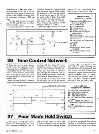 attenuation at 19 kHz and about 25
dB attenuation at 38 kHz. It has vir-
tually no effect on the frequency re-
sponse below 15 kHz, the upper limit
of frequencies broadcast by FM sta-
tions.
The only really critical components
are Cl, C2 and R4, and no substi-
tutions should be made.
A signal generator is required for
alignment. Feed in a 1 kHz signal and
note the output voltage. Then change
the generator to 10 kHz and adjust
R5 so the output level at 10 kHz is
the same as for 1 kHz. You might
have to check the measurements sev-
eral times to get 115 set correctly.
When properly adjusted there will be
perhaps 1 dB loss at 15 kHz.
The input signal should be in the
range of 0.1 to 1 volt-typical level
from a tuner's tape output jack.
CI
+9V, IOMA
C5 OUT (TO RECORDER)
PARTS LIST FOR
STEREO BEAT FILTER
Resistors 1/2 -watt, 10%, unless
otherwise specified
R1-470,000-ohms
R2-220,000-ohms
R3- 33,000-ohms
R4-33,000-ohms, 5%
R5-5,000-ohm linear taper
potentiometer
R6-3,300-ohms
Capacitors rated 10 -VDC or higher
Cl -0.047-uF
C2, C3-220-pF, 2% silver mica
or equiv.
C4-25-uF
C5 -1 -uF
Q1-Transistor, Radio Shack
276-2009
Q2-Transistor, Radio Shack
276-2021
26 Tone Control Network
Since there are no active devices
in this circuit, like transistors or ICs,
it can provide no amplification on its
own to offset the very lossy character-
istics of these networks. Fortunately,
most audio systems have more than
enough oomph to accommodate this
network loss.
Once you have learned, by experi-
menting with the effects of various
component values, just how you can
alter the characteristics of these net-
works, you may want to construct
your own graphic equalizer. Just in-
clude more stages similar to the two
basic types of filters you see here: R1,
R2, R3, R4, Cl, C2 and C3 form one
of the filters, the rest of the compo-
nents the other. Just remember, the
more stages of passive filtering you
add, the more loss you introduce into
your system. For that reason, most
commercial graphic equalizers include
built-in amplifiers. And, of course,
you will have to duplicate your fil-
ter(s) for each channel if you're
working in four or more tracks.
INPUT FROM PREAMP OUTPUT TO POWER AMP
PARTS LIST FOR
o
TONE CONTROL NETWORK
Cl, C5-.068-.2-uF capacitors
1 C2-.033 -.068 -uF capacitor
C3- .33-.68 -uF capacitor
C4-.005- .02-uF capacitor
R1, R4, R5- 1500-ohm resistors,
1/2 -watt
R2, R6-50,000-200,000-ohm po-
tentiometer, logarithmic or audio
gaper
R3, R7-820. 1500-ohm resistors,
o
RI
R2
R3
cl
C(2 R4 R5
C4
I(
BASS
TREBLE
R6
C3 R7
C5
/77
1/2 watt
27 Poor Man's Hold Switch
This is just one step more sophis-
ticated than holding your hand ever
the telephone mouthpiece. We all
99 IC PROJECTS 1979
find occasions when we would like
to discuss something with the people
in the room without sharing it with
the party on the phone. This circuit
provides dc continuity for the phone
line to keep from losing a call when
77
 