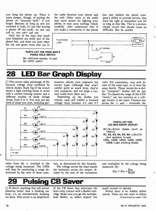 you hang the phone up. There is
some danger, though, of putting the
phone on "terminal hold," if you
forget. Because as long as you are
switched to hold, it's just like leaving
a phone off the hook: no one can
call in, you can't call out.
Only two of the lines that reach
your telephone are really part of the
phone line, and these are most often
the red and green wires that are in
the cable between your phone and
the wall. Other wires in the cable
may carry power for lighting your
phone, or may carry nothing. Check
carefully. Also understand that if
you make a connection to the phone
line that inhibits the phone com-
pany's ability to provide service, they
have the right to disconnect you for
as long as they like. This is a proven,
simple circuit that should cause no
difficulty. But be careful.
TELEPHONE
LINES
PARTS LIST FOR POOR MAN'S
PHONE HOLD SWITCH
R1-650 -ohm resistor, z -watt
S1 -DPDT switch
SI NORMAL
HOLD
RI
28 LED Bar Graph Display
This circuit takes advantage of the
forward voltage drop exhibited by
silicon diodes. Each leg of the circuit
shows a light emitting diode in series
with a current limiting resistor and a
different number of diode voltage
drops, from 0 to 5. You may use any
kind of diode you wish, including ger-
manium, silicon, even expensive hot
carrier types (although they won't
exhibit quite as much drop, they're
very expensive, and too large a cur-
rent could burn them out).
Depending on the diodes you
choose, each will exhibit a forward
voltage drop between 0.3 and 0.7
volts. For consistency, stay with di-
odes of the same type, or at least the
same family. Those twenty-for-a-dol-
lar "computer" diodes will do just
fine. To expand the range of this LED
"meter," use two resistors as a volt-
age divider at the input. Connect one
across the + and - terminals, the
o
I-5 VDC
o
RI
R2 +
R3 .
R4 +
R5 +
R6 +
' LED I
//LED 2
LED 3
LED 4
'LED5
LED 6
Di
+ +
D2i D31
+ + +
D4 = D5 i D6 =
DI I
+
D7 Y D8 1 D9 Y DIO
D12
+ + .
DI3 i D14 i DI5
PARTS LIST FOR
LED BAR GRAPH DISPLAY
D1- 15-Silicon diodes (such as
1N914)
R1, R2, R3, R4, R5, R6-120.270-
ohm resistors, V2-watt
LEDI, LED2, LED3, LED4, LED5,
LEDE-Light emitting diodes
other from the + terminal to the
voltage being measured. The LEDs
will then be monitoring a range de-
termined by the ratio of those resis-
tors, as determined by this formula:
The voltage across the input equals
the resistance across the output, di-
vided by the sum of the resistances
and multiplied by the voltage being
measured. Or:
Ein =-
xRn
= Rsum
29 Pulsing CB Saver
If there's anything that will attract
attention better than a honking car
horn, it's an intermittently honking
car horn. This circuit is an adaptation
78
of the CB Saver that interrupts the
horn relay contact with a flasher cart-
ridge. Make sure you get the multiple-
load flasher, as others require too
much current to operate.
Notice there is no hidden defeat
switch. There are two ways to defeat
(Continued on page 118)
99 IC PROJECTS 1979
 