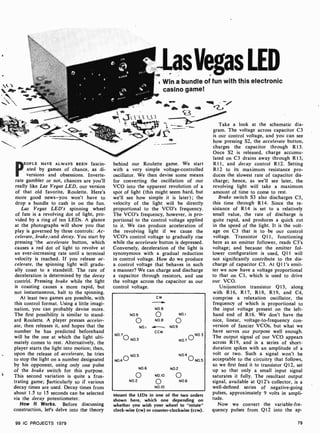 Win a bundle of fun with this electronic
casino game!
PEOPLE HAVE ALWAYS BEEN fascin-
ated by games of chance, as di-
versions and obsessions. Inverte-
rate gambler or not, chances are you'll
really like Las Vegas LED, our version
of that old favorite, Roulette. Here's
more good news-you won't have to
drop a bundle to cash in on the fun.
Las Vegas LED's spinning wheel
of fate is a revolving dot of light, pro-
vided by a ring of ten LEDs. A glance
at the photographs will show you that
play is governed by three controls: Ac-
celerate,,brake,and decay. You start by
pressing 'the accelerate button, which
causes a red dot of light to revolve at
an ever-increasing rate until a terminal
velocity is reached. If you release ac-
celerate, the spinning light will gradu-
ally coast to a standstill. The rate of
deceleration is determined by the decay
control. Pressing brake while the light
is coasting causes a more rapid, but
not instantaneous, halt to the spinning.
At least two games are possible, with
this control format. Using a little imagi-
nation, you can probably devise more.
The first possibility is similar to stand-
ard Roulette. A player presses acceler-
ate, then releases it, and hopes that the
number he has predicted beforehand
will be the one at which the light ulti-
mately comes to rest. Alternatively, the
player starts the light into motion; then,
upon the release of accelerate, he tries
to stop the light on a number designated
by his opponent, using only one pulse
of the brake switch for this purpose.
i This second variation is quite a frus-
trating game; particularly so if various
decay times are used. Decay times from
about 1.5 to 15 seconds can be selected
via the decay potentiometer.
How It Works. Before discussing
construction, let's delve into the theory
99 IC PROJECTS 1979
behind our Roulette game. We start
with a very simple voltage -controlled
oscillator. We then devise some means
for converting the oscillation of our
VCO into the apparent revolution of a
spot of light (this might seem hard, but
we'll see how simple it is later); the
velocity of the light will be directly
proportional to the VCO's frequency.
The VCO's frequency, however, is pro-
portional to the control voltage applied
to it. We can produce acceleration of
the revolving light if we cause the
VCO's control voltage to gradually rise
while the accelerate button is depressed.
Conversely, deceleration of the light is
synonymous with a gradual reduction
in control voltage. How do we produce
a control voltage that behaves in such
a manner? We can charge and discharge
a capacitor through resistors, and use
the voltage across the capacitor as our
control voltage.
N09
o
NO.i
N0.7
o N0.3
cw
NO 8
o
NO8
CCW
NOI
o
N09
N0.5
N0.4 0
N0.6 N0 2
o N010
N0.2 O NO6
N010
N0 3
NO.7 O
N04
oNO.5
Mount the LEDs in one of the two orders
shown here, which one depending on
whether you wish your wheel to "rotate"
clock-wise (cw) or counter-clockwise (ccw).
Take a look at the schematic dia-
gram. The voltage across capacitor C3
is our control voltage, and you can see
how pressing S2, the accelerate button,
charges the capacitor through R13.
Once S2 is released, charge accumu-
lated on C3 drains away through R13,
R11, and decay control R12. Setting
R12 to its maximum resistance pro-
duces the slowest rate of capacitor dis-
charge; hence, as we'll see later, the
revolving light will take a maximum
amount of time to come to rest.
Brake switch S3 also discharges C3,
this time through R14. Since the re-
sistance of R14 is set to a relatively
small value, the rate of discharge is
quite rapid, and produces a quick cut
in the speed of the light. It is the volt-
age on C3 that is to be our control
voltage. Transistor Q11, functioning
here as an emitter follower, reads C3's
voltage; and because the emitter fol-
lower configuration is used, Q11 will
not significantly contribute to the dis-
charge of capacitor C3. At Q1 l's emit-
ter we now have a voltage proportional
to that on C3, which is used to drive
our VCO.
Unijunction transistor Q13, along
with R16, R17, R18, R19, and C4,
comprise a relaxation oscillator, the
frequency of which is proportional to
the input voltage present on the left-
hand end of R16. We don't have the
nice, linear, voltage-to-frequency con-
version of fancier VCOs, but what we
have serves our purpose well enough.
The output signal of our VCO appears
across R19, and is a series of short -
duration spikes with an amplitude of a
volt or two. Such a signal won't be
acceptable to the circuitry that follows,
so we first feed it to transistor Q12, set
up so that only a small input signal
saturates it fully. The resultant output
signal, available at Q12's collector, is a
well-defined series of negative-going
pulses, approximately 9 volts in ampli-
tude.
Now we convert the variable-fre-
quency pulses from Q12 into the ap-
79
 
