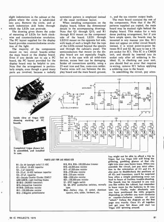 slight indentations in the cabinet at the
póints where the circle is subdivided
into arcs. Remove the circle, and at
each indentation drill holes through
which the LEDs can protrude.
The drawing given shows the order
of mounting of LEDs for both clock-
wise and counterclockwise revolution.
The PC layout supplied for the display
board provides counterclockwise revolu-
tion of the light.
The majority of the components
mount on two circuit boards-either
the main board or the display board.
Even if you decide not to use a PC
board, the PC layout provided for the
display board may be helpful to you.
Note that the arrangement is particu-
larly simple, even though a good many
parts are involved, because a radially
symmetric pattern is employed instead
of the usual rectilinear layout.
When installing components on the
display board, follow the dimensional
details in the accompanying drawings.
Note that Q1 through Q10, and R1
through RIO mount on the component
side of the board. LED1 through
LED10 mount on the opposite foil side,
with leads of such a length that the tops
of the LEDs extend beyond the spacers
and through the cabinet's panel. The
semiconductors that mount on the dis-
play board are not especially fragile,
but as is the case with all solid-state
devices, excess heat can be damaging.
Solder all connections quickly, using a
25 -watt iron and fine, rosin-core solder.
Twelve wires will run between the dis-
play board and the main board; ground,
+, and the ten counter output leads.
The main board contains the rest of
the components. Note that if the PC
patterns supplied are copied, the main
board may be stacked right behind the
display board. This makes for a very
dense packing arrangement, but if you
have ample space, the boards may be
mounted in any manner you like. R11
does not appear on either circuit board;
instead, it is wired point-to-point be-
tween R12 and S2. Be sure to use a 16-
pin socket for ICI. This IC is a CMOS
unit, and should be inserted into its
socket only after all soldering is fin-
ished. If, in checking out your unit,
you should find an error that requires
re-wiring, remove ICI before applying
a soldering iron to the board.
In assembling the circuit, pay atten-
+9V
S2 -1
ACCELERATE I
51
+9VDC
{ IOOu1Lt IIul
9VDCT 2
CT
(64A CELLS IN SERIES)
RI I
1501(
R12
DECAY 2M
0
R13
IOOK
C3
22uF R14
IOOK
1-53
BRAKE
RIB { R21
RIB I K
R17
47K 013
DI
R16
100K
012
D2
R20
681( C4
I1(
.47C T 220n
F-
/IJ-U-If
Inside view of Vegas LED
showing stacking of PC
boards.
/
2
16
15
14
I 13-Z
12
10
9
+9V
4
5
6
7
NC
'0%
021
LED
2
R2
33K
ti%
031
LEO
3
R3
3 3K
ti
041
LED
4/
R4
33K
%
051
LED
5/
R5
33K
%
061
LED
6/
33K3 `
071
LED
7
33K `
081
LED
33KK3
091
ED
L9/11
331
<3
010
10/
331(
ED
Ri
3 3K
Completed Vegas shown ful-
ly assembled, and installed
in case.
PARTS LIST FOR LAS VEGAS LED
B1 -Six AA (penlight cells) 1.5 VDC
C1- 100uF, 16 -VDC capacitor
C2-.1uF capacitor
C3- 22 -uF, 16-VDC tantalum capacitor
C4-.47uF, capacitor
1C1- Decade Counter/Divider CD4017
LED1 -LED10-Light Emitting Diodes
Q1Q12-2N3904 transistors
Q13- Unijunction transistor
R1-R10-3300-ohm resistor
R11- 150,000-ohm resistor
R12- 2- Megohm potentiometer
R13, R14, R16- 100,000ohm trimmer
R15-68,000 -ohm resistor
R17-47,000-ohm resistor
R18-2700-ohm resistor
R19-220-ohm resistor
R20-1000-ohm resistor
R21- 100,000-ohm resistor
sl-SPST toggle switch
S2, S3 -SPST pushbutton switches, normally
open
Misc.-Battery clips, IC socket, aluminum
spacers, wire, solder, hardware, etc.
You might not be able to afford a trip to
Vegas; but Las Vegas LED will bring the
glittering, gambling glamor of that city
right into your own home town. When you
assemble the circuit, just pay strict atten-
tion to the orientation of C3 and Cl. It
also pays to doublecheck the positions of
all ICs and transistors; you'd be surprised
how often a simple positioning error can
lead to hours of fruitless trouble- shooting.
The boards may be mounted in any way
you like within the cabinet, but remember
to leave room for the batteries to fit into
later on. Finally, make absolutely sure
you have positioned the LEDs properly
depending on whether you want clockwise
or counter-clockwise rotation of your
"wheel." Follow the diagram on the first
page very exactly. Once it's all together
just get your bet down and start Las
Vegas LED spinning around.
99 IC PROJECTS 1979 81
 