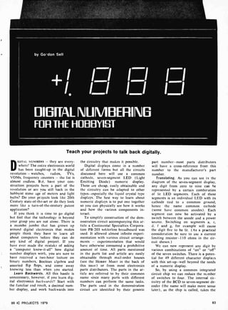 by Go-don Sell
ÌÌ
DIBFFAI NUMBERING
FOR THE HOBBYIST
Teach your projects to talk back digitally.
DIGITAL NUMBERS - they are every-
where! The entire electronics world
has been caught-up in the digital
revolution - watches, radios, TVs,
VOMs, frequency counters - the list is
almost endless. Belt, have your con-
struction projects been a part of the
revolution or are you still back in the
hobbyist stone age of meters and light
bulbs? Do your projects look like 20th
Century state-of-the-art or do they look
more like a turn-of-the -century patent
application?
If you think it es time to go digital
but feel that the technology is beyond
your grasp you are not alone. There is
a mumbo jumbo that has grown up
around digital electronics that makes
people think they have to learn all
about computers before they can do
any kind of digital project. If you
have ever made the mistake of asking
a "computer know-it-all" how digital
number displays work, you are sure to
have received a two-hour lecture on
binary numbers, Boolean algebra and
assorted flip flops, and come away
knowing less than when you started.
Learn Backwards. All this hassle is
unnecessary, however. if you learn dig-
ital electronics backwards!! Start with
the familiar end result, a decimal num-
ber display, and work backwards into
99 IC PROJECTS 1979
the circuitry that makes it possible.
Digital displays come in a number
of different forms but all the circuits
discussed here will use a common
cathode, seven-segment LED (Light
Emitting Diode) numeric display.
These are cheap, easily obtainable and
the circuitry can be adapted to other
types-especially the liquid crystal type
displays. The best way to learn about
numeric displays is to put one together
so you can physically see how it works
and how the various components in-
teract.
To simplify construction of the dem-
onstration circuit accompanying this ar-
ticle a Continental Specialties Corpora-
tion PB-203 solderless breadboard was
used. It allowed almost infinite experi-
mentation with various circuit arrange-
ments - experimentation that would
have otherwise consumed a prohibitive
amount of time. All parts mentioned
in the parts list and article are easily
obtainable through mail-order houses
(see the HOBBY MART in the back of
this issue) or from most electronics
parts distributors. The parts in the ar-
ticle are referred to by their common
name since many parts with different
numbers can perform the same tasks.
The parts used in the demonstration
circuit are identified by their generic
part number-most parts distributors
will have a cross-reference from this
number to the manufacturer's part
number.
Translating. As you can see in the
diagram of the seven-segment display,
any digit from zero to nine can he
represented by a certain combination
of lit LED segments. Each of these
segments is an individual LED with its
cathode tied to a common ground;
hence the name common cathode
(some have common anodes). Each
segment can now be activated by a
switch between the anode and a power
source. Switching on segments a, c,
d, f and g, for example will cause
the digit five to be lit. (As a practical
consideration be sure to use a current
limiting resistor-110 ohms in the cir-
cuit shown.)
We can now represent any digit by
various combinations of "on" or "off"
of the seven switches. There is a poten-
tial for 49 different character displays
with this set-up-well beyond the needs
of a numeric display.
So, by using a common integrated
circuit chip we can reduce the number
of switches to four. The internal cir-
cuitry of the BCD to seven-segment de-
coder (the name will make more sense
later), as the chip is called, takes the
83
 