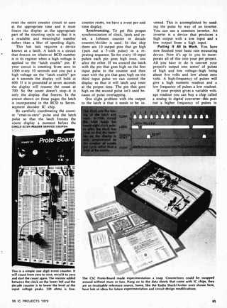reset the entire counter circuit to zero
at the appropriate time and it must
freeze the display at the appropriate
part of the counting cycle so that it is
a readable and meaningful number
rather than a blur of speeding digits.
This last task requires a device
known as a latch. A latch is a circuit
that freezes on whatever BCD number
is in its register when a high voltage is
applied to the "latch enable" pin. If
your circuit is counting from zero to
1000 every 10 seconds and you put a
high voltage on the "latch enable" pin
at 6 seconds the display will hold at
600. If it is grounded at seven seconds
the display will resume the count at
700. So the count doesn't stop-it is
only the display that freezes. In the
circuit shown on these pages the latch
is incorporated in the BCD to Seven-
segment decoder IC chip.
By carefully coordinating the count-
er "reset-to- zero" pulse and the latch
pulse so that the latch freezes the
count display a moment before the
CIRCLE 62 ON READER SERVICE COUPON
This is a simple one digit event counter. It
will count from zero to nine, recycle to zero
and start the count again. The resis or added
between the clock on the lower le t and the
decade counter is to lower the level of the
input voltage peaks. 220 ohms is fine.
99 IC PROJECTS 1979
counter resets, we have a event per unit
time display.
Synchronizing. To get this proper
synchronization of clock, latch and re-
set, a Johnson counter or decade
counter /divider is used. In this chip
there are 10 output pins that go high
(puts out a 5-volt pulse) in a re-
peating sequence. So for every 10 input
pulses each pin goes high once, one
after the other. If we control the latch
with the pin that goes high on the first
input pulse to the counter and then
reset with the pin that goes high on the
third input pulse we can control the
display so that it will latch and reset
at the proper time. The pin that goes
high on the second pulse isn't used be-
cause of pulse overlapping.
One slight problem with the output
to the latch is that it needs to be in-
e tfm-
of the latch and
t. In this circuit
latch holds the
nt eight clock puls-
after the clock has
et so that the num-
on the display is
y proportional to
number of events
r cycle rather than a
verted. This is accomplished by send-
ing the pulse by way of an inverter.
You can use a common inverter. An
inverter is a device that produces a
high output with a low input and a
low output from a high input.
Putting It All to Work. You have
now finished your basic rate measuring
device. Now it's up to you to incor-
porate all of this into your pet project.
All you have tc do is convert your
project's output into series' of pulses
of high and low voltage-high being
about five volts and low' about zero
volts. A high- frequency of pulses will
give a high numeric readout and a
low frequency of pulses a low readout.
If your project gives a variable volt-
age readout you can buy a chip called
a analog to digital converter-this puts
out a higher frequency of pulses in
The CSC Proto-Board made experimentation a snap. Connections could be swapped
around without muss or fuss. Hang on to the data sheets that come with IC chips, they
are an invaluable reference source. Some, like the Radio Shack/Archer ones shown here,
have lots of ideas for future experimentation and circuit design modifications.
85
 