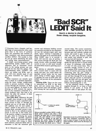 Everyone loves a bargain, and bar-
gain bags of semiconductors often yield
great buys in the form of perfectly
good, but unmarked and untested di-
odes, transistors, and silicon-controlled
rectifiers (SCRs). The trouble is, how
do you go about identifying the leads
and testing these semiconductors?
A simple, one -evening project using
light-emitting diodes (LED) both as
indicators and as functional circuit
parts in the testing process can now
be built for less than five dollars. This
LED-indicating tester ( LEDIT) will
check out diodes and SCRs, and to
some will even identify leads of and
test many transistors for opens and
shorts.
While transistors are actually quite
easy to check on a standard ohmmeter,
using the lower voltage, middle -range
scales to prevent excessive voltage or
current through the transistor, an SCR
is a bit more difficult. As shown in the
drawing, an SCR contains the equiva-
lent of two transistors connected in a
closed feedback loop. One lead is the
anode, the other the cathode. A third
lead is called the gate.
How SCRs Work. Whenever the gate
is brought close enough to the voltage
on the anode to cause a specified mini-
mum current to flow in through the
cathode and out of the gate, the SCR
will suddenly turn On and exhibit a
"short," similar to the action of a con-
ducting diode, provided current is per-
mitted to flow in the cathode-to-anode
circuit. It will stay in this mode even
if the positive voltage is removed from
the gate. Only by reducing the anode
current below a specified minimum
level can the SCR be turned Oft again.
The problem with trying to check
most common, small-size SCRs with an
ohmmeter is that the minimum gate
99 IC PROJECTS 1979
"Bad SCRs
LEDIT Said It
Here's a device to check
those cheap, surplus bargains.
current and minimum holding current
are naturally provided by the ohmmeter.
All but the cathode-to-gate path may
check "open," making it impossible to
identify the leads on an unmarked SCR.
What LEDIT does is to provide a
quick and low-cost way of putting a
safe current through the SCR gate and
anode circuits, while providing enough
current to turn on and latch virtually
all small SCRs found in grab-bag assort-
ments.
By placing an adjustable resistance
and a current meter in series with the
anode and gate, you could obtain the
specified current levels, but for most
quick testing of SCRs (open, shorted,
or perhaps not even an SCR after all)
LEDIT will provide all the information
needed.
Checking SCRs. There are five ways
to misconnect an SCR to the three
posts, and one correct way. None of
the incorrect ways will damage a good
SCR among the vast majority of those
around today. The correct connection,
when identified, provides for short tests
between gate and cathode, cathode and
anode, and anode to gate. It also pro-
vides for open tests between cathode
and anode, and cathode to gate, and
turn-on/turn-off functions.
Here's How It Works. Light emitting
diodes D2 and D3 have a current rating
of about 10 milliamps, with between
1.5 and 1.8 volts across them. This is
normally enough current to turn on
any common SCR connected to termi-
nals J2, J3 and J4, and to keep the SCR
conducting after the gate voltage is
removed. With the SCR turned on, cur-
rent will flow through D3 in the anode
circuit until the current is interrupted.
Then the SCR will turn off again, and
power can be reapplied to the circuit
without illuminating D2 or D3.
As the schematic shows, voltage is
supplied through J1, or from a 9-volt
battery if you prefer. A 9-volt DC
transistor radio or tape player AC sup-
ANODE ( +)
CATHODE ( -)
GATE (+TURNS ON ANODE -
CATHODE)
Silicon -controlled rectifier (SCR) is really a
diode which conducts only when a third
element, the gate, lets it. Circuit between
anode (+) and cathode (-) is normally
open, until the voltage on the gate ap-
proaches the anode. When that happens
electrons flow from cathode to anode al-
most as though the diode were a "short."
G ATE
( + TURNS ON
ANODE - CATHODE)
ANODE ( +)
CATHODE ( -)
Equivalent circuit of an SCR looks like this-
two NPN transistors connected. Gate is
same as base of lower. It can turn On the
lower transistor, which turns On the base of
the upper.
87
 