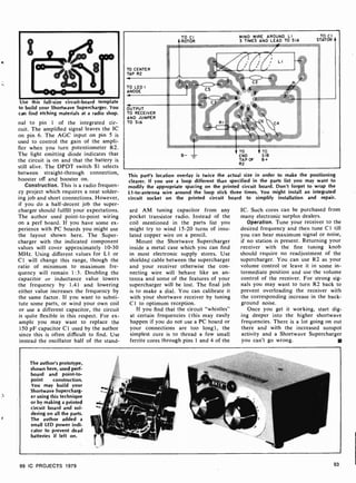 Use this full-size circuit-board template
to build your Shortwave Supercharger. You
cair find etching materials at a radio shop.
nal to pin 1 of the integrated cir-
cuit. The amplified signal leaves the IC
on pin 6. The AGC input on pin 5 is
used to control the gain of the ampli-
fier when you turn potentiometer R2.
The light emitting diode indicates that
the circuit is on and that the battery is
still alive. The DPDT switch SI selects
between straight-through connection,
booster off and booster on.
Construction. This is a radio frequen-
cy project which requires a neat solder-
ing job and short connections. However,
if you do a half-decent job the super-
charger should fulfill your expectations.
The author used point-to -point wiring
on a perf board. If you have some ex-
perience with PC boards you might use
the layout shown here. The Super-
charger with the indicated component
values will cover approximately 10-30
MHz. Using different values for L1 or
CI will change this range, though the
ratio of minimum to maximum fre-
quency will remain 1:3. Doubling the
capacitor or inductance value lowers
the frequency by 1.41 and lowering
either value increases the frequency by
the same factor. If you want to substi-
tute some parts, or wind your own coil
or use a different capacitor, the circuit
is quite flexible in this respect. For ex-
ample you may want to replace the
150 pF capacitor CI used by the author
since this is often difficult to find. Use
instead the oscillator half of the stand-
TO CENTER
TAP R2
TO LED I
ANODE
TO CI WIND WIRE AROUND LI
ROTOR
ÿ:..e, ..,,,,,,
3 TIMES AND LEAD TO SIA
TO CI
STATOR
OUTPUT
TO RECEIVER
AND JUMPER
TO SIA C4
TO TO
END SIB
TAP OF B+
R2
This part's location overlay is twice the actual size in order to make the positioning
clearer. If you use a loop different than specified in the parts list you may want to
modify the appropriate spacing on the printed circuit board. Don't forget to wrap the
L1 -to-antenna wire around the loop stick three times. You might install an integrated
circuit socket on the printed circuit board to simplify installation and repair.
and AM tuning capacitor from any
pocket transistor radio. Instead of the
coil mentioned in the parts list you
might try to wind 15 -20 turns of insu-
lated copper wire on a pencil.
Mount the Shortwave Supercharger
inside a metal case which you can find
in most electronic supply stores. Use
shielded cable between the supercharger
and your receiver otherwise the con-
necting wire will behave like an an-
tenna and some of the features of your
supercharger will be lost. The final job
is to make a dial. You can calibrate it
with your shortwave receiver by tuning
C 1 to optimum reception.
If you find that the circuit "whistles"
at certain frequencies (this may easily
happen if you do not use a PC board or
your connections are too long), the
simplest cure is to thread a few small
ferrite cores through pins I and 4 of the
IC. Such cores can be purchased from
many electronic surplus dealers.
Operation. Tune your receiver to the
desired frequency and then tune Cl till
you can hear maximum signal or noise,
if no station is present. Returning your
receiver with the fine tuning knob
should require no readjustment of the
supercharger. You can use R2 as your
volume control or leave it in some in-
termediate position and use the volume
control of the receiver. For strong sig-
nals you may want to turn R2 back to
prevent overloading the receiver with
the corresponding increase in the back-
ground noise.
Once you get it working, start dig-
ing deeper into the higher shortwave
frequencies. There is a lot going on out
there and with the increased sunspot
activity and a Shortwave Supercharger
you can't go wrong.
The author's prototype,
shown here, used perf-
board and point-to-
point construction.
You may build your
Shortwave Supercharg-
er using this technique
or by making a printed
circuit board and sol-
dering on all the parts.
The author added a
small LED power indi-
cator to prevent dead
batteries if left on.
99 IC PROJECTS 1979 93
 