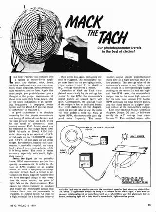 NA-
MACH
Our phototachometer travels
in the best of circles!
LIKE MOST PEOPLE yOU probably own
a variety of motor-driven appli-
ances and devices; autos, boats,
washing machines, lawn mowers, power
tools, model airplanes, movie projectors,
tape recorders, and so forth. Again like
most people, you probably never give a
thought to the proper maintenance of
these items until they break down. One
of the surest indications of an upcom-
ing breakdown is improper motor
speed, and for about $35 you can make
a tachometer to measure it.
A good tachometer is an absolute
necessity for the proper maintenance
and tuning of motor-driven devices, and
we here present Mack the Tach, every
bit the equal of commercial units
costing around $200. Motor speed can
he measured on four ranges from 1000
RPM full-scale to 30,000 RPM full-
scale. Accuracy is an excellent -±-2I/2%
of full-scale on the 10,000 RPM range,
and ±31/2%r of full -scale on all other
ranges. Furthermore, because this tach-
ometer is optically coupled, no extra
load is placed on a rotating device while
it is being tested. The result is better
accuracy, especially with small, light -
duty motors.
Seeing the Light. As you probably
know, RPM measurements are just fre-
quency measurements. In order to ob-
tain an RPM reading on an analog
meter, we need a frequency-to-voltage
converter circuit. Such a circuit is de-
tailed in the block diagram. Assume that
we have arranged things so that every
time the motor rotates, one pulse of
light falls on the photo- transistor. This
causes the photo-transistor to conduct
and trigger the monostable circuit that
follows. Each time the monostable is
triggered, its output (point A) rises to
a high potential for a fixed time interval
99 IC PROJECTS 1979
T, then drops low again, remaining low
until re-triggered. The monostable out-
put next feeds into an averaging circuit,
whose output (point B) is ideally a
D.C. voltage that drives a meter.
Operation of Mack the Tach is ex-
plained more clearly by the voltage dia-
grams. At low RPM, the monostable's
output pulses are spaced fairly well
apart. Consequently, the average value
of the output is low, as indicated by the
D.C. level dashed-in on the diagram.
Since the average value is low, the meter
will only deflect a little bit. Now, at
higher RPM, the monostable gets trig-
gered more frequently. The mono-
stable's output spends proportionately
more time at a high potential than at a
low potential. The average value of the
monostable's output is now higher, and
this results in a correspondingly higher
reading on the meter. In both the high -
and low-RPM cases, the monostable's
output rises to the same high potential
for the same time interval (T); higher
RPM decreases the time between pulses,
and this alone results in a higher aver-
age voltage at the monostable's output.
Let's next examine Mack's schematic
diagram. Diodes D2 and D3 full -wave
rectify the A.C. voltage from trans-
former T1. This rectified current splits
WHEEL,OR OTHER ROTATING
DEVICE
ALUMINUM
FOIL
oo LIGHT SOURCE
LIGHT
SOURCE
PROPELLOR, OR ANY
DEVICE CAPABLE OF
CHOPPING A LIGHT BEAM.
Mack the Tach may be used to measure the rotational speed of just about any object that
can "chop" a light beam simply by using it as shown in the lower right. If you wish to
measure rotational speed of something such as a wheel then use the aluminum foil as
shown, reflecting light off it into Mach's home -built, light-sensitive probe.
95
 