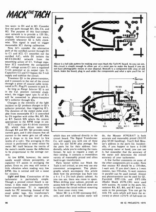 MACK"74CH
two ways: to D1 and to R3. Consider
first the path through R3, D4, C4, and
R2. The purpose of this four-compo-
nent network is to provide a 120 Hz.,
clipped, full-wave-rectified sine wave,
available whenever S2 is fully clock-
wise. This signal is used to trigger
monostable ICI during calibration.
Now let's consider the alternative
path of the rectified current through D1
to Cl and IC2. Cl smoothes out the
rectified A.C., while D1 isolates the
R3-C4-D4-R2 network from the
smoothing action of Cl. Voltage regu-
lator IC2 transforms the unregulated
D.C. voltage across Cl into a regulated
5-volt potential at its output (pin 3).
Capacitors C2 and C3 bypass the 5-volt
supply and stabilize the circuit.
Transistor Q1 is the photo-transistor,
and it connects to the rest of the circuit
through a piece of coaxial cable termi-
nated in Pl. Plug Pl connects to jack JI.
So long as Range Selector S2 is not
in the Cal. position (extreme clock-
wise), the trigger input (pin 5) of IC1
will be connected to photo-transistor
QI's collector through S2a.
Changes in the intensity of the light
incident on Q1 produce changes in Q1's
collector potential, thus triggering ICI.
The duration of the output pulse avail-
able from monostable ICI is controlled
by C6 together with either R4, R5, R6,
or R7. Switch S2b selects the resistor
appropriate to the RPM range in use.
ICI's output (pin 6) drives transistor
Q2, which then drives meter M1
through R8 and R9. Q2 provides some
current gain, and it also ensures that all
current to the meter gets cut off when
pin 6 drops to its low level (a few
tenths of a volt). The averaging in this
circuit is performed to some extent by
meter MI itself because the inertia of
the meter's needle causes the deflection
to he proportional to the average cur-
rent.
At low RPM, however, the meter
needle would vibrate perceptibly, so
capacitor C5 assists in averaging the
pulses. Even so, you may still notice a
little vibration when reading very low
RPM; this is normal and not a cause
for concern.
Light and Easy. Construction of the
tachometer is particularly simple.
Though a printed circuit board is op-
tional, it does make construction even
easier-transformer TI is especially
made for PC mounting. Instead of the
usual solder lugs, this transformer's
lead wires are brought out as pins,
Above is a foil-side pattern for making your own Mack the Tach PC board. As you can see,
this circuit is simple enough to allow use of a resist pen to make the board if you do
not have photographic means at your disposal. Beneath is a component -side view of old
Mack. Make the board, plug in and solder the components and what a spin you'll be in!
t-
EMITTER
01
COLLECTOR
TO S2b
RI
S2a S2a MI( -1 MI( +)
(ROTOR)
which then are soldered directly to the
circuit board. The Signal Transformer
Co. will supply you with one of these
units for just $4.90 plus postage. See
the parts list for their address. Inci-
dentally, while you're ordering the trans-
former, be sure to request a copy of
their catalog. It contains a tremendous
variety of reasonably priced and often
hard-to-get transformers.
Parts layout within our Mack the
Tach is not critical, so you may use any
convenient arrangement. The photo-
graphs which accompany this article
show how the prototype was built into
a 6 x 5 x 21 -inch plastic cabinet. As
you can see, there was room to spare.
When drilling your cabinet, provide an
access hole for R9 as this will allow you
to calibrate the circuit without removing
the front cover every time.
Meter M1 is a 0-100 microamp D.C.
unit, and while any similar meter will
do, the Mouser #39LK417 is both
accurate and reasonably priced ($10.95
plus $3.00 handling). You'll find Mou-
ser's address in the parts list. Incident-
ally, if you happen to have a 0 -100
microamp meter at hand, you can use
it, but remember that the accuracy of
the meter will determine the overall
accuracy of your tachometer.
A few further comments on some of
the other components are in order. Note
that resistor R3 should be a 150-ohm,
1 -watt unit. If you don't have a 1 -watt
resistor, two 330-ohm, 1/2-watt resistors
in parallel can be used instead. Almost
any phototransistor can be used for Q1.
Fairchild FPT-IIOs and FPT-100s
(Radio Shack #276-130) were used
with success. As noted in the parts list,
resistors R4, R5, R6, and R7 were 1%
units in the prototype. You can get by
with 5% units which will leave the ac-
curacy at about ±21/2 % of full -scale on
96 99 IC PROJECTS 1979
 