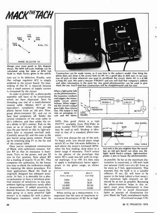 IIIAC/("`TACH
10K
3000
RPM
30K
RPM RPM
1000
RPM CAL. (72)
RANGE SELECTOR S2
Design your front panel as this diagram
shows. The RPM full-scale readings can be
calculated using the table of RPM Full
Scale vs. Mult. Factor, given in the article.
turn out to be defective. Finally, note
that voltage regulator IC2 is simply
soldered to the circuit board. No heat-
sinking of this IC is required because
only a small amount of supply current
is consumed by the circuit.
In order to protect Ql, a photo -probe
assembly will have to be constructed.
which we have illustrated. Start by
threading one end of a small-diameter
coaxial cable (Belden 8417 or the
equivalent) completely through the
plastic barrel from an old pen. Now.
grasp photo-transistor Q1, and cut its
base lead completely off. Solder the
central conductor of the coax cable to
Q1's collector, and then solder the co-
ax's shilde to Qt's emitter. Pull on the
coax so as to retract Q1 far enough
into the pen barrel so that its light-sen-
sitive face is recessed one -half inch.
Carefully secure Q1 and the coax to the
pen barrel using epoxy cement. Finish
up by attaching plug P1 to the far end
of the coaxial cable.
Once you've completed construction
of Mack, only calibration remains. Ad-
just R9 so that its resistance is maxi-
mum. Turn on the power, and put S2
into its Cal. position. Now adjust R9
for a reading of exactly 72 on M1. This
completes the calibration. In the future
you may re -check the calibration simply
by repeating the above procedure. For
most applications Mack the Tach as
originally designed has adequate sensi-
tivity. In fact, it is desirable for a pho-
to-tachometer to have a minimum prac-
tical amount of sensitivity; in this way.
ambient lighting conditions rarely affect
a measurement. If added sensitivity is
desired, however, the easiest course (be-
sides going to a more powerful light
source) is to replace Q1 with a photo-
Darlington transistor, which must be
Construction can be made roomy, as it was here in the author's model. One thing the
photo does not show is the access hole for R9. It's a good idea to drill one; it can save
you all sorts of time whenever you want to recalibrate the circuit. Meter M1 is a 0-100
u-Amp DC unit. We used a Mouser #3911(417 and you will find that company's address
and other information in the parts list. Any good phototransistor can be used to give
Mack the eye. You'll find that construction will be straightforward and fun too!
When a light pulse falls
on the phototransistor,
the transistor conducts
and triggers the mono -
stable circuit which
follows. When trigger-
ed, this circuit's output
goes high, then returns
low. The output is fed
into an averaging cir-
cuit and the meter.
+5
MONOSTABLE
PERIOD =T
ti ti
PHOTO-
TRANSISTOR
LIGHT
PULSES
Q
AVERAGING
CIRCUIT
o
METER
NPN. One good choice is a type
2N5777. available from Poly -Paks as
stock number 92CU2649. Other types
may he used as well. Hookup is iden-
tical to that of a standard photo -tran-
sistor.
Let's now discuss the use of the tach.
To begin with, you should place range
switch S2 so that full-scale deflection is
well above the motor's estimated RPM
After the first reading, drop down to a
lower range if necessary. You'll notice
in the photos of the prototype that
meter MI's scale was left with its origi-
nal markings: 0 to 100. It's then easy
to apply a multiplication factor appro-
priate to the given range, as shown
below.
RPM MUI.T.
FULL SCALE FACTOR
1 000 X10
3000 X30
1 0,000 X100
30,000 X300
When setting up a measurement, it is
important that the ratio of maximum to
minimum illumination of Q1 be as high
Not only is the pen mightier than the sword
but an old pen barrel can show you the
light! Build Mack's unique, light-sensitive
probe-a pen to house the phototransistor.
as possible. So far as the maximum illu-
mination is concerned, a 100-watt bulb
can saturate (fully turn on) QI from as
far away as 5 feet, approximately. This
assumes that the bulb is in a suitable
reflector. If not, Ql will have to be
nearer to the lamp (about a foot away).
The minimum light intensity on Q1
should be as low as possible. Recessing
the photo-transistor helps in this re-
spect, since stray illumination is thus
eliminated Try to avoid fluorescent
lights as sources of illumination for
your Mack the Tach; incandescent bulbs
(Continued on page 118)
98 99 IC PROJECTS 1979
 