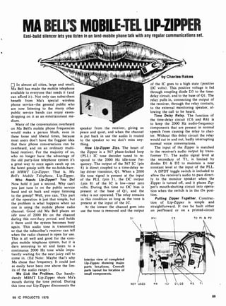 MA BELL'S MOBILE-TEL LIP-ZIPPER
Easi -build silencer lets you listen in on land-mobile phone talk with any regular communications set.
In almost all cities, large and small,
Ma Bell has made the mobile telephone
available to everyone that needs it (and
can afford it) . Not only can subscribers
benefit from Ma's special wireless
phone service-the general public who
are now listening to the many other
public service bands can enjoy eaves-
dropping on it as an entertainment me-
dium.
Many of the conversations overheard
on Ma Bell's mobile phone frequencies
would make a person blush, even in
these loose and liberal times, because
most users don't have the foggiest idea
that their phone conversations can be
overheard, and on an ordinary multi-
band receiver. For the majority of us,
who no longer have the advantage of
the old party-line telephone system it's
a great way to once again catch up on
the latest gossip with the no-holds-barr-
ed MBMT Lip-Zipper. That is, Ma
Bell's Mobile Telephone, Lip-Zipper.
Who Needs Lip-Zipper? You Do!
Now hold it just a second. Why can't
you just tune in on the public service
band and sit back and enjoy listening
to the gossip? Well, you can. This part
of the operation is just that simple, but
the problem is what happens when no
one is using the mobile phone radio
channel. Good old Ma Bell places an
idle tone of 2000 Hz on the channel
during this non-busy period, and holds
it there until the system becomes busy
again. This audio tone is transmitted
so that the subscriber's receiver can tell
when the radio channel is open for use.
This is all well and good for the com-
plex mobile telephone system, but it is
darn annoying to sit and listen to a
continuous 2000 Hz tone while impa-
tiently waiting for the next juicy call to
come in. (Ed Note: Maybe that's why
Ma chose that frequency. It could just
as easily have been one above the lim-
its of the audio range.)
We Lick the Problem. Our handy -
dandy MBMT Lip-Zipper shuts Ma's
mouth during the tone period. During
this time our Lip-Zipper disconnects the
speaker from the receiver, giving us
peace and quiet, and when the channel
is put back in use the audio is routed
to the speaker so we don't miss any-
thing.
How Lip-Zipper Zips. The heart of
the Zipper is a 567 phase-locked loop
(PLL) IC tone decoder tuned to re-
spond to the 2000 Hz idle-tone fre-
quency. The output of the 567 IC (pin
8) is direct coupled to a time -delay re-
lay driver transistor, Ql. When a 2000
Hz tone signal is present at the input
of the PLL (pin 3), the DC output
(pin 8) of the IC is low -near zero
volts. During this time no DC bias is
present at the base of QI, and the
relay is not operated. The relay remains
in this condition as long as the tone is
present at the input of the IC.
At the instant the channel goes into
use the tone is removed and the output
Interior view of completed
Lip-Zipper showing major
parts locations. Consult
parts layout for location of
small components.
SI
by Charles Rakes
of the IC goes to a high state (positive
DC volts). This positive voltage is fed
through coupling diode D3 to the time -
delay circuit, and to the base of Ql. The
relay pulls in, connecting the output of
the receiver, through the relay contacts,
to the external monitoring speaker, al-
lowing the call to be heard.
Time Delay Relay. The function of
the time -delay circuit (C6 and R6) is
to keep the 2000 Hz audio- frequency
components that are present in normal
speech from causing the relay to chat-
ter. Without this delay circuit the relay
would cut in and out, badly interrupting
normal voice conversations.
The input of the Zipper is matched
to the receiver's audio output by trans-
former TI. The audio signal level at
the secondary of TI, is limited by
diodes D1 & D2 to maintain a near
constant level at the input of the PLL.
A DPDT toggle switch is included to
allow the receiver's audio to pass direct-
ly to the monitor speaker when the
Zipper is turned off, and it places Zip-
per's mouth -shutting circuit into opera-
tion when the switch is in the On posi-
tion.
Putting Zipper Together. Construc-
tion of Lip-Zipper is simple and
straightforward. It can be built either
on perfboard or on a printed-circuit
RY I C3 TO PI 8 P2
NOT USED R4 ICI D I, D2 R5 TI
99 IC PROJECTS 1979 99
 