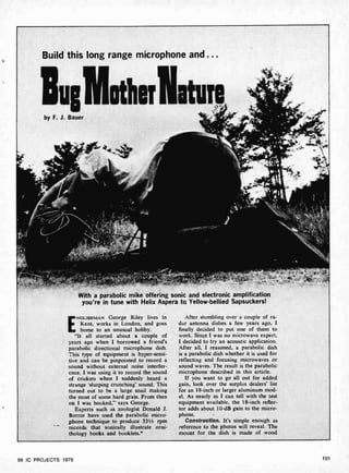 4
Build this long range microphone and ...
lu,Motherliture
by F. J. Bauer
., «V
* '
4+*
$«;
y 1k P
iJ
1
--f L t' .
Y
t
s
With a parabolic mike offering sonic and electronic amplification
you're in tune with Helix Aspera to Yellow -bellied Sapsuckers!
ENGLISHMAN George Riley lives in
Kent, works in London, and goes
home to an unusual hobby.
"It all started about a couple of
years ago when I borrowed a friend's
parabolic directional microphone dish.
This type of equipment is hyper-sensi-
tive and can be pinpointed to record a
sound without external noise interfer-
ence. I was using it to record the sound
of crickets when I suddenly heard a
strange 'slurping crunching' sound. This
turned out to be a large snail making
the most of some hard grass. From then
on I was hooked,"' says George.
Experts such as zoologist Donald J.
Borror have used the parabolic micro-
phone technique to produce 331/2 rpm
records that sonically illustrate orni-
thology books and booklets.'
After stumbling over a couple of ra-
dar antenna dishes a few years ago, I
finally decided to put one of them to
work. Since I was no microwave expert,
I decided to try an acoustic application.
After all, I reasoned, a parabolic dish
is a parabolic dish whether it is used for
reflecting and focusing microwaves or
sound waves. The result is the parabolic
microphone described in this article.
If you want to go all out for added
gain, look over the surplus dealers' list
for an 18-inch or larger aluminum mod-
el. As nearly as I can tell with the test
equipment available. the 18 -inch reflec-
tor adds about 10-dB gain to the micro-
phone. -
Construction. It's simple enough as
reference to the photos will reveal. The
mount for the dish is made of wood
99 IC PROJECTS 979 10'
 