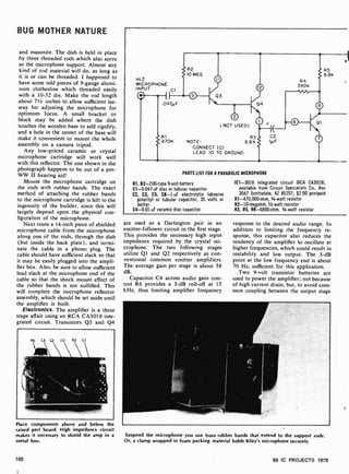BUG MOTHER NATURE
and masonite. The dish is held in place
by three threaded rods which also serve
as the microphone support. Almost any
kind of rod material will do, as long as
it is or can be threaded. I happened to
have some odd pieces of 9 -gauge alumi-
num clothesline which threaded easily
with a 10 -32 die. Make the rod length
about 71/2 inches to allow sufficient lee-
way for adjusting the microphone for
optimum focus. A small bracket or
block may be added where the dish
touches the wooden base to add rigidity,
and a hole in the center of the base will
make it convenient to mount the whole
assembly on a camera tripod.
Any low-priced ceramic or crystal
microphone cartridge will work well
with this reflector. The one shown in the
photograph happens to be out of a pre-
WW II hearing aid!
Mount the microphone cartridge on
the rods with rubber bands. The exact
method of attaching the rubber bands
to the microphone cartridge is left to the
ingenuity of the builder, since this will
largely depend upon the physical con-
figuration of the microphone.
Next route a I 6-inch piece of shielded
microphone cable from the microphone
along one of the rods, through the dish
(but inside the back plate), and termi-
nate the cable in a phono plug. The
cable should have sufficient slack so that
it may be easily plugged into the ampli-
fier box. Also, be sure to allow sufficient
lead slack at the microphone end of the
cable so that the shock mount effect of
the rubber bands is not nullified. This
will complete the microphone reflector
assembly, which should be set aside until
the amplifier is built.
Electronics. The amplifier is a three
stage affair using an RCA CA3018 inte-
grated circuit. Transistors Q3 and Q4
Place components above and below the
raised pert board. High impedance circuit
makes it necessary to shield the amp in a
metal box.
102
HI Z
MICROPHONE
INPUT Cl
W I
.O47µ F
R2
10 MEG
03
( NOT USED)
R1 R3
470K NOTE 6.8K
CONNECT (Cl
LEAD 10 TO GROUND
04
C2
11/F
PARTS LIST FOR A PARABOLIC MICROPHONE
B1, B2-2U6-type 9-volt battery
C1- 0.047-uF disc or tubular capacitor
C2, C3, C5, C6-1-uF electrolytic (observe
polarity) or tubular capacitor, 35 volts or
better
C4-0.01 -uF ceramic disc capacitor
R5
6B
IC1 -3018 integrated circuit (RCA CA3018),
available from Circuit Specialists Co., Box
3047 Scottsdale, AZ 85257; $2.00 postpaid
R1-470,000-ohm, 1/4 -watt resistor
R2- 10- megohm, 1/2-watt resistor
R3, R5, R8-6800-ohm, 1/4 -watt resistor
are used as a Darlington pair in an
emitter-follower circuit in the first stage.
This provides the necessary high input
impedance required by the crystal mi-
crophone. The two following stages
utilize Ql and Q2 respectively as con-
ventional common emitter amplifiers.
The average gain per stage is about 38
dB.
Capacitor C4 across audio gain con-
trol R6 provides a 3 -dB roll -off at 15
kHz, thus limiting amplifier frequency
response to the desired audio range. In
addition to limiting the frequency re-
sponse, this capacitor also reduces the
tendency of the amplifier to oscillate at
higher frequencies, which could result in
instability and low output. The 3 -dB
point at the low frequency end is about
70 Hz, sufficient for this application.
Two 9-volt transistor batteries are
used to power the amplifier; not because
of high current drain, but, to avoid com-
mon coupling between the output stage
w
Suspend the microphone you use from rubber bands that extend to the support rods.
Or, a clamp wrapped in foam packing material holds Riley's microphone securely.
99 IC PROJECTS 1979
 