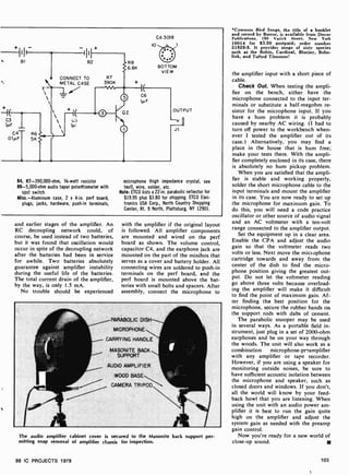 B1
G3
lµF
C4 R6
OIfcF 5K
c
I
B2
CONNECT TO
METAL CASE
7.7
BOTTOM
VIEW
_fl
J1.
R4, R7- 390,000-ohm, 1/4-watt resistor
R6-5,000-ohm audio taper potentiometer with
spst switch
Misc.-Aluminum case, 2 x 4-in. pert board,
plugs, jacks, hardware, push-in terminals,
microphone (high impedance crystal, see
text), wire, solder, etc.
Note: ETCO lists a 22 -in. parabolic reflector for
$19.95 plus $3.80 for shipping. ETCO Elec-
tronics USA Corp., North Country Shopping
Center, Rt. 9 North, Plattsburg, NY 12901.
and earlier stages of the amplifier. An
RC decoupling network could, of
course, be used instead of two batteries,
but it was found that oscillation would
occur in spite of the decoupling network
after the batteries had been in service
for awhile. Two batteries absolutely
guarantee against amplifier instability
during the useful life of the batteries.
The total current drain of the amplifier,
by the way, is only 1.5 mA.
No trouble should be experienced
with the amplifier if the original layout
is followed. All amplifier components
are mounted and wired on the perf
board as shown. The volume control,
capacitor C4, and the earphone jack are
mounted on the part of the minibox that
serves as a cover and battery holder. All
connecting wires are soldered to push-in
terminals on the perf board, and the
perf board is mounted above the bat-
teries with small bolts and spacers. After
assembly, connect the microphone to
PARABOLIC DISH
MICROPHONE
CARRYING HANDLE
MASONITE BACK
SUPPORT
AUDIO AMPLIFIER
The audio amplifier cabinet cover is secured to the Masonite back support per-
mitting snap removal of amplifier chassis for inspection.
99 IC PROJECTS 1979
°Common Bird Songs, the title of a booklet
and record by Borror, is available from Dover
Publications, 180 Varick Street, New York
10014 for $3.50 postpaid; order number
21829-5. It provides songs of sixty species
such as the Robin, Cardinal, Bluejay, Bobo-
link, and Tufted Titmouse!
the amplifier input with a short piece of
cable.
Check Out. When testing the ampli-
fier on the bench, either have the
microphone connected to the input ter-
minals or substitute a half- megohm re-
sistor for the microphone input. If you
have a hum problem it is probably
caused by nearby AC wiring. (I had to
turn off power to the workbench when-
ever I tested the amplifier out of its
case.) Alternatively, you may find a
place in the house that is hum free;
make your tests there. With the ampli-
fier completely enclosed in its case, there
is absolutely no hum pickup problem.
When you are satisfied that the ampli-
fier is stable and working properly,
solder the short microphone cable to the
input terminals and mount the amplifier
in its case. You are now ready to set up
the microphone for maximum gain. To
do this, you will need a code practice
oscillator or other source of audio signal
and an AC voltmeter with a ten -volt
range connected to the amplifier output.
Set the equipment up in a clear area.
Enable the CPA and adjust the audio
gain so that the voltmeter reads two
volts or less. Next move the microphone
cartridge towards and away from the
center of the dish to find the micro-
phone position giving the greatest out-
put. Do not let the voltmeter reading
go above three volts because overload-
ing the amplifier will make it difficult
to find the point of maximum gain. Af-
ter finding the best position for the
microphone, secure the rubber bands on
the support rods with dabs of cement.
The parabolic snooper may be used
in several ways. As a portable field in-
strument, just plug in a set of 2000-ohm
earphones and be on your way through
the woods. The unit will also work as a
combination microphone-pr'amplifier
with any amplifier or tape recorder.
However, if you are using a speaker for
monitoring outside noises, be sure to
have sufficient acoustic isolation between
the microphone and speaker, such as
closed doors and windows. If you don't,
all the world will know by your feed-
back howl that you are listening. When
using the unit with an audio power am-
plifier it is best to run the gain quite
high on the amplifier and adjust the
system gain as needed with the preamp
gain control.
Now you're ready for a new world of
close-up sound.
103
 