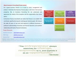 About Investeurs Consulting Private Limited 
For a good business, finance is as crucial as vision, management and product. Intuitively then Business Finance plays a vital role in the business prosperity. We, at Investeurs Consulting Pvt. Ltd understand and appreciate the vitality of this discipline and the responsibility that comes with it. 
As Business Finance Consultants we realize that finance is an enabler that contributes significantly towards realizing your business goals. We bring to the table 20 years of vast and vivid exposure to different businesses, a profound understanding of business and financial dynamics and excellent relationship with banks/ financial institutions. 
Team Chronicle 
Akanksha Srivastava akanksha@investeurs.com 
Nidhi Gogia nidhi@investeurs.com 
Harpreet Kaur harpreet@investeurs.com 
Disclaimer: Investeurs Chronicles is prepared by Research & Analysis Team of Investeurs Consulting Private Limited to provide the recipient with relevant information pertaining to the world economy. The information contained in the document is based on the releases made by various newspaper & publications; hence, we are not responsible for any inaccuracies in the information provided. 