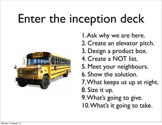 Enter the inception deck
                             1. Ask why we are here.
                             2. Create an elevator pitch.
                             3. Design a product box.
                             4. Create a NOT list.
                             5. Meet your neighbours.
                             6. Show the solution.
                             7. What keeps us up at night.
                             8. Size it up.
                             9. What’s going to give.
                             10. What’s it going to take.

Monday, 13 August, 12
 
