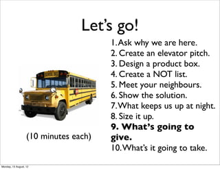 Let’s go!
                                       1. Ask why we are here.
                                       2. Create an elevator pitch.
                                       3. Design a product box.
                                       4. Create a NOT list.
                                       5. Meet your neighbours.
                                       6. Show the solution.
                                       7. What keeps us up at night.
                                       8. Size it up.
                                       9. What’s going to
                   (10 minutes each)   give.
                                       10. What’s it going to take.
Monday, 13 August, 12
 