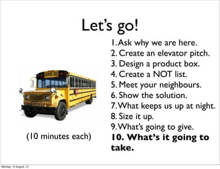 Let’s go!
                                       1. Ask why we are here.
                                       2. Create an elevator pitch.
                                       3. Design a product box.
                                       4. Create a NOT list.
                                       5. Meet your neighbours.
                                       6. Show the solution.
                                       7. What keeps us up at night.
                                       8. Size it up.
                                       9. What’s going to give.
                   (10 minutes each)   10. What’s it going to
                                       take.
Monday, 13 August, 12
 