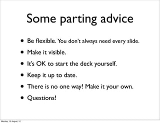 Some parting advice
                    • Be ﬂexible. You don’t always need every slide.
                    • Make it visible.
                    • It’s OK to start the deck yourself.
                    • Keep it up to date.
                    • There is no one way! Make it your own.
                    • Questions!
Monday, 13 August, 12
 