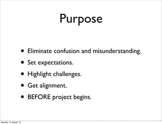 Purpose

                    • Eliminate confusion and misunderstanding.
                    • Set expectations.
                    • Highlight challenges.
                    • Get alignment.
                    • BEFORE project begins.
Monday, 13 August, 12
 