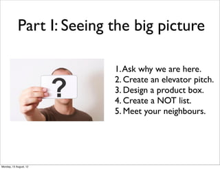 Part I: Seeing the big picture

                           1. Ask why we are here.
                           2. Create an elevator pitch.
                           3. Design a product box.
                           4. Create a NOT list.
                           5. Meet your neighbours.




Monday, 13 August, 12
 