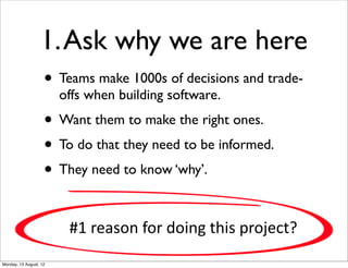 1. Ask why we are here
                    • Teams make 1000s of decisions and trade-
                        offs when building software.
                    • Want them to make the right ones.
                    • To do that they need to be informed.
                    • They need to know ‘why’.

                         #1  reason  for  doing  this  project?
Monday, 13 August, 12
 