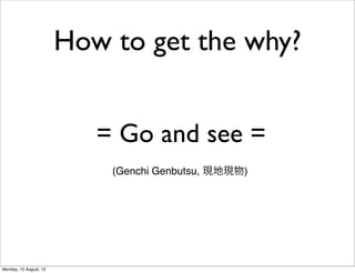 How to get the why?


                           = Go and see =
                            (Genchi Genbutsu, 現地現物)




Monday, 13 August, 12
 