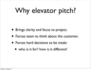 Why elevator pitch?

                    • Brings clarity and focus to project.
                    • Forces team to think about the customer.
                    • Forces hard decisions to be made:
                     • who is it for? how is it different?

Monday, 13 August, 12
 