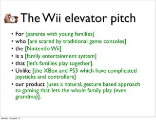 The Wii elevator pitch
           • For [parents with young families]
           • who [are scared by traditional game consoles]
           • the [Nintendo Wii]
           • is a [family entertainment system]
           • that [let’s families play together].
           • Unlike [the XBox and PS3 which have complicated
             joysticks and controllers]
           • our product [uses a natural, gesture based approach
             to gaming that lets the whole family play (even
             grandma)].


Monday, 13 August, 12
 