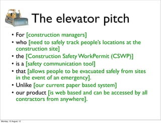 The elevator pitch
           • For [construction managers]
           • who [need to safely track people’s locations at the
             construction site]
           • the [Construction Safety WorkPermit (CSWP)]
           • is a [safety communication tool]
           • that [allows people to be evacuated safely from sites
             in the event of an emergency].
           • Unlike [our current paper based system]
           • our product [is web based and can be accessed by all
             contractors from anywhere].


Monday, 13 August, 12
 