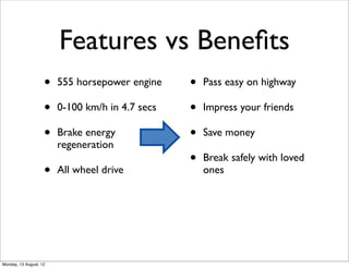 Features vs Beneﬁts
                    •   555 horsepower engine    •   Pass easy on highway

                    •   0-100 km/h in 4.7 secs   •   Impress your friends

                    •   Brake energy             •   Save money
                        regeneration
                                                 •   Break safely with loved
                    •   All wheel drive              ones




Monday, 13 August, 12
 