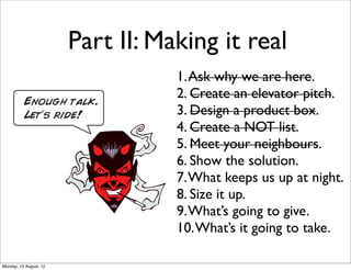 Part II: Making it real
                                   1. Ask why we are here.
                                   2. Create an elevator pitch.
                                   3. Design a product box.
                                   4. Create a NOT list.
                                   5. Meet your neighbours.
                                   6. Show the solution.
                                   7. What keeps us up at night.
                                   8. Size it up.
                                   9. What’s going to give.
                                   10. What’s it going to take.

Monday, 13 August, 12
 