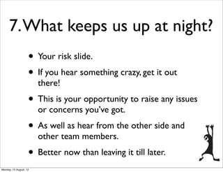 7. What keeps us up at night?
                    • Your risk slide.
                    • If you hear something crazy, get it out
                        there!
                    • This is your opportunity to raise any issues
                        or concerns you’ve got.
                    • As well as hear from the other side and
                        other team members.
                    • Better now than leaving it till later.
Monday, 13 August, 12
 