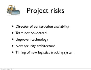 Project risks

                    • Director of construction availability
                    • Team not co-located
                    • Unproven technology
                    • New security architecture
                    • Timing of new logistics tracking system

Monday, 13 August, 12
 