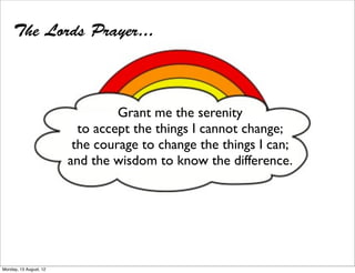 The Lords Prayer...



                                 Grant me the serenity
                          to accept the things I cannot change;
                         the courage to change the things I can;
                        and the wisdom to know the difference.




Monday, 13 August, 12
 