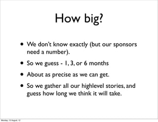 How big?
                    • We don’t know exactly (but our sponsors
                        need a number).
                    • So we guess - 1, 3, or 6 months
                    • About as precise as we can get.
                    • So we gather all our highlevel stories, and
                        guess how long we think it will take.


Monday, 13 August, 12
 