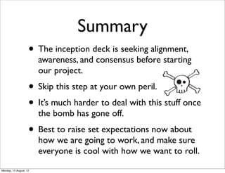 Summary
                    • The inception deck is seeking alignment,
                        awareness, and consensus before starting
                        our project.
                    • Skip this step at your own peril.
                    • It’s much harder to deal with this stuff once
                        the bomb has gone off.
                    • Best to raise set expectations now about
                        how we are going to work, and make sure
                        everyone is cool with how we want to roll.
Monday, 13 August, 12
 