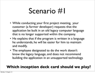 Scenario #1
                • While conducting your ﬁrst project meeting, your
                  customer (a former developer) requests that the
                  application be built in an old legacy computer language
                  that is no longer supported within the company.
                • He explains that if the program is written in a language
                  he understands, he will be easier for him to maintain
                  and modify.
                • The employee designated to do the work doesn’t
                  know the legacy language, and does not recommend
                  building the application in an unsupported technology.

          Which inception deck card should we play?
Monday, 13 August, 12
 
