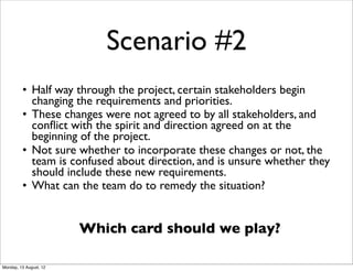 Scenario #2
         • Half way through the project, certain stakeholders begin
           changing the requirements and priorities.
         • These changes were not agreed to by all stakeholders, and
           conﬂict with the spirit and direction agreed on at the
           beginning of the project.
         • Not sure whether to incorporate these changes or not, the
           team is confused about direction, and is unsure whether they
           should include these new requirements.
         • What can the team do to remedy the situation?


                        Which card should we play?

Monday, 13 August, 12
 