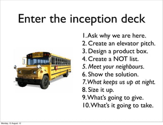 Enter the inception deck
                             1. Ask why we are here.
                             2. Create an elevator pitch.
                             3. Design a product box.
                             4. Create a NOT list.
                             5. Meet your neighbours.
                             6. Show the solution.
                             7.What keeps us up at night.
                             8. Size it up.
                             9. What’s going to give.
                             10. What’s it going to take.

Monday, 13 August, 12
 
