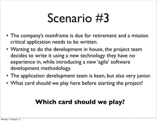 Scenario #3
     • The company’s mainframe is due for retirement and a mission
       critical application needs to be written.
     • Wanting to do the development in house, the project team
       decides to write it using a new technology they have no
       experience in, while introducing a new ‘agile’ software
       development methodology.
     • The application development team is keen, but also very junior.
     • What card should we play here before starting the project?


                        Which card should we play?

Monday, 13 August, 12
 