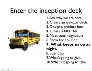 Enter the inception deck
                             1. Ask why we are here.
                             2. Create an elevator pitch.
                             3. Design a product box.
                             4. Create a NOT list.
                             5. Meet your neighbours.
                             6. Show the solution.
                             7. What keeps us up at
                             night.
                             8. Size it up.
                             9. What’s going to give.
                             10. What’s it going to take.
Monday, 13 August, 12
 