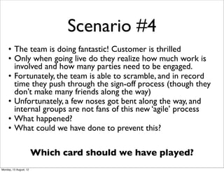 Scenario #4
     • The team is doing fantastic! Customer is thrilled
     • Only when going live do they realize how much work is
       involved and how many parties need to be engaged.
     • Fortunately, the team is able to scramble, and in record
       time they push through the sign-off process (though they
       don’t make many friends along the way)
     • Unfortunately, a few noses got bent along the way, and
       internal groups are not fans of this new ‘agile’ process
     • What happened?
     • What could we have done to prevent this?

                        Which card should we have played?
Monday, 13 August, 12
 