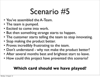 Scenario #5
     •   You’ve assembled the A-Team.
     •   The team is pumped.
     •   Excited to come into work.
     •   But then something strange starts to happen.
     •   The customer starts telling the team to stop innovating.
     •   Stop making the product better.
     •   Proves incredibly frustrating to the team.
     •   Don’t understand - why not make the product better?
     •   After several months best and brightest start to leave.
     •   How could this project have prevented this scenario?

                        Which card should we have played?
Monday, 13 August, 12
 